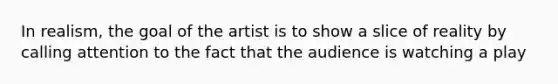 In realism, the goal of the artist is to show a slice of reality by calling attention to the fact that the audience is watching a play