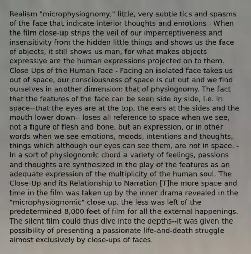 Realism "microphysiognomy," little, very subtle tics and spasms of the face that indicate interior thoughts and emotions - When the film close-up strips the veil of our imperceptiveness and insensitivity from the hidden little things and shows us the face of objects, it still shows us man, for what makes objects expressive are the human expressions projected on to them. Close Ups of the Human Face - Facing an isolated face takes us out of space, our consciousness of space is cut out and we find ourselves in another dimension: that of physiognomy. The fact that the features of the face can be seen side by side, I.e. in space--that the eyes are at the top, the ears at the sides and the mouth lower down-- loses all reference to space when we see, not a figure of flesh and bone, but an expression, or in other words when we see emotions, moods, intentions and thoughts, things which although our eyes can see them, are not in space. - In a sort of physiognomic chord a variety of feelings, passions and thoughts are synthesized in the play of the features as an adequate expression of the multiplicity of the human soul. The Close-Up and its Relationship to Narration [T]he more space and time in the film was taken up by the inner drama revealed in the "microphysiognomic" close-up, the less was left of the predetermined 8,000 feet of film for all the external happenings. The silent film could thus dive into the depths--it was given the possibility of presenting a passionate life-and-death struggle almost exclusively by close-ups of faces.