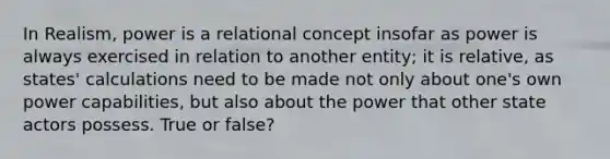 In Realism, power is a relational concept insofar as power is always exercised in relation to another entity; it is relative, as states' calculations need to be made not only about one's own power capabilities, but also about the power that other state actors possess. True or false?