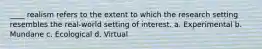 ____ realism refers to the extent to which the research setting resembles the real-world setting of interest. a. Experimental b. Mundane c. Ecological d. Virtual