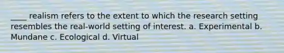 ____ realism refers to the extent to which the research setting resembles the real-world setting of interest. a. Experimental b. Mundane c. Ecological d. Virtual