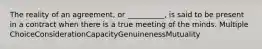 The reality of an agreement, or __________, is said to be present in a contract when there is a true meeting of the minds. Multiple ChoiceConsiderationCapacityGenuinenessMutuality