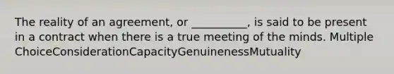 The reality of an agreement, or __________, is said to be present in a contract when there is a true meeting of the minds. Multiple ChoiceConsiderationCapacityGenuinenessMutuality