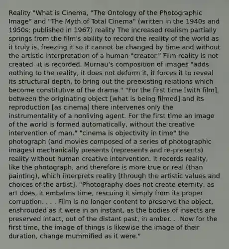 Reality "What is Cinema, "The Ontology of the Photographic Image" and "The Myth of Total Cinema" (written in the 1940s and 1950s; published in 1967) reality The increased realism partially springs from the film's ability to record the reality of the world as it truly is, freezing it so it cannot be changed by time and without the artistic interpretation of a human "creator." Film reality is not created--it is recorded. Murnau's composition of images "adds nothing to the reality, it does not deform it, it forces it to reveal its structural depth, to bring out the preexisting relations which become constitutive of the drama." "For the first time [with film], between the originating object [what is being filmed] and its reproduction [as cinema] there intervenes only the instrumentality of a nonliving agent. For the first time an image of the world is formed automatically, without the creative intervention of man." "cinema is objectivity in time" the photograph (and movies composed of a series of photographic images) mechanically presents (represents and re-presents) reality without human creative intervention. It records reality, like the photograph, and therefore is more true or real (than painting), which interprets reality [through the artistic values and choices of the artist]. "Photography does not create eternity, as art does, it embalms time, rescuing it simply from its proper corruption. . . . Film is no longer content to preserve the object, enshrouded as it were in an instant, as the bodies of insects are preserved intact, out of the distant past, in amber. . .Now for the first time, the image of things is likewise the image of their duration, change mummified as it were."