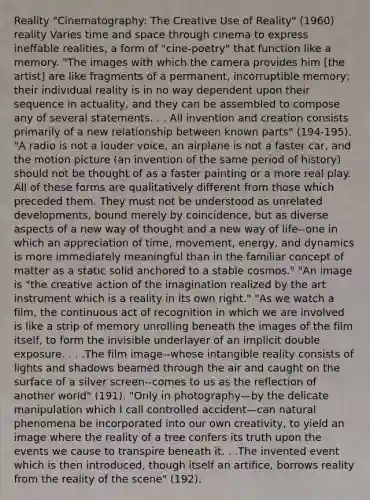 Reality "Cinematography: The Creative Use of Reality" (1960) reality Varies time and space through cinema to express ineffable realities, a form of "cine-poetry" that function like a memory. "The images with which the camera provides him [the artist] are like fragments of a permanent, incorruptible memory; their individual reality is in no way dependent upon their sequence in actuality, and they can be assembled to compose any of several statements. . . All invention and creation consists primarily of a new relationship between known parts" (194-195). "A radio is not a louder voice, an airplane is not a faster car, and the motion picture (an invention of the same period of history) should not be thought of as a faster painting or a more real play. All of these forms are qualitatively different from those which preceded them. They must not be understood as unrelated developments, bound merely by coincidence, but as diverse aspects of a new way of thought and a new way of life--one in which an appreciation of time, movement, energy, and dynamics is more immediately meaningful than in the familiar concept of matter as a static solid anchored to a stable cosmos." "An image is "the creative action of the imagination realized by the art instrument which is a reality in its own right." "As we watch a film, the continuous act of recognition in which we are involved is like a strip of memory unrolling beneath the images of the film itself, to form the invisible underlayer of an implicit double exposure. . . .The film image--whose intangible reality consists of lights and shadows beamed through the air and caught on the surface of a silver screen--comes to us as the reflection of another world" (191). "Only in photography—by the delicate manipulation which I call controlled accident—can natural phenomena be incorporated into our own creativity, to yield an image where the reality of a tree confers its truth upon the events we cause to transpire beneath it. . .The invented event which is then introduced, though itself an artifice, borrows reality from the reality of the scene" (192).