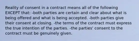 Reality of consent in a contract means all of the following EXCEPT that: -both parties are certain and clear about what is being offered and what is being accepted. -both parties give their consent at closing. -the terms of the contract must express the true intention of the parties. -the parties' consent to the contract must be genuinely given.