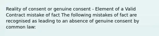 Reality of consent or genuine consent - Element of a Valid Contract mistake of fact The following mistakes of fact are recognised as leading to an absence of genuine consent by common law: