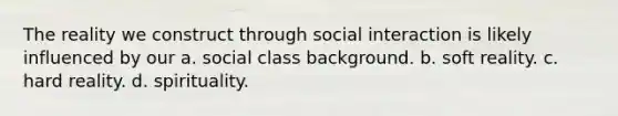 The reality we construct through social interaction is likely influenced by our a. social class background. b. soft reality. c. hard reality. d. spirituality.