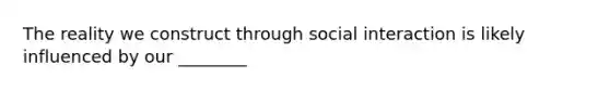 The reality we construct through social interaction is likely influenced by our ________