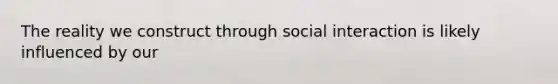 The reality we construct through social interaction is likely influenced by our