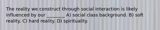 The reality we construct through social interaction is likely influenced by our ________ A) social class background. B) soft reality. C) hard reality. D) spirituality.