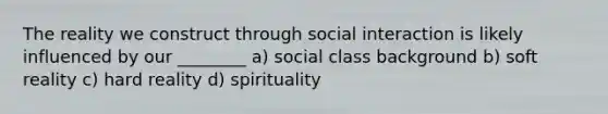 The reality we construct through social interaction is likely influenced by our ________ a) social class background b) soft reality c) hard reality d) spirituality