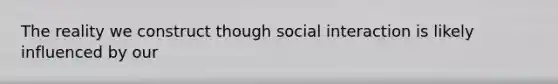 The reality we construct though social interaction is likely influenced by our