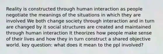 Reality is constructed through human interaction as people negotiate the meanings of the situations in which they are involved We both change society through interaction and in turn are changed by it social structures are created and maintained through human interaction It theorizes how people make sense of their lives and how they in turn construct a shared objective world. key question: what does it mean to the ppl involved?