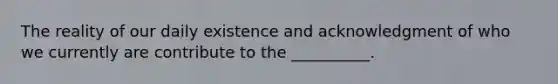 The reality of our daily existence and acknowledgment of who we currently are contribute to the __________.