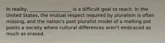 In reality, __________________ is a difficult goal to reach. In the United States, the mutual respect required by pluralism is often missing, and the nation's past pluralist model of a melting pot posits a society where cultural differences aren't embraced as much as erased.