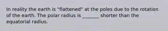 In reality the earth is "flattened" at the poles due to the rotation of the earth. The polar radius is _______ shorter than the equatorial radius.