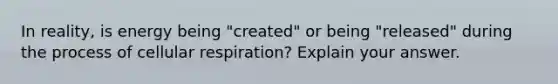 In reality, is energy being "created" or being "released" during the process of <a href='https://www.questionai.com/knowledge/k1IqNYBAJw-cellular-respiration' class='anchor-knowledge'>cellular respiration</a>? Explain your answer.