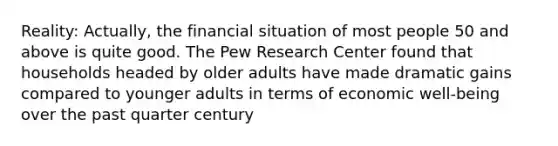 Reality: Actually, the financial situation of most people 50 and above is quite good. The Pew Research Center found that households headed by older adults have made dramatic gains compared to younger adults in terms of economic well-being over the past quarter century