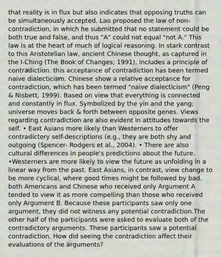 that reality is in flux but also indicates that opposing truths can be simultaneously accepted. Lao proposed the law of non-contradiction, in which he submitted that no statement could be both true and false, and thus "A" could not equal "not A." This law is at the heart of much of logical reasoning. In stark contrast to this Aristotelian law, ancient Chinese thought, as captured in the I-Ching (The Book of Changes; 1991), includes a principle of contradiction. this acceptance of contradiction has been termed naive dialecticism. Chinese show a relative acceptance for contradiction, which has been termed "naive dialecticism" (Peng & Nisbett, 1999). Based on view that everything is connected and constantly in flux. Symbolized by the yin and the yang; universe moves back & forth between opposite genes. Views regarding contradiction are also evident in attitudes towards the self. • East Asians more likely than Westerners to offer contradictory self-descriptions (e.g., they are both shy and outgoing (Spencer- Rodgers et al., 2004). • There are also cultural differences in people's predictions about the future. •Westerners are more likely to view the future as unfolding in a linear way from the past. East Asians, in contrast, view change to be more cyclical, where good times might be followed by bad. both Americans and Chinese who received only Argument A tended to view it as more compelling than those who received only Argument B. Because these participants saw only one argument, they did not witness any potential contradiction.The other half of the participants were asked to evaluate both of the contradictory arguments. These participants saw a potential contradiction. How did seeing the contradiction affect their evaluations of the arguments?