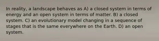 In reality, a landscape behaves as A) a closed system in terms of energy and an open system in terms of matter. B) a closed system. C) an evolutionary model changing in a sequence of stages that is the same everywhere on the Earth. D) an open system.