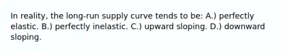 In reality, the long-run supply curve tends to be: A.) perfectly elastic. B.) perfectly inelastic. C.) upward sloping. D.) downward sloping.