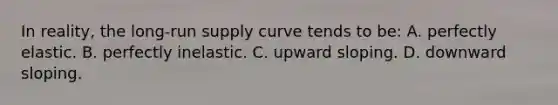 In reality, the long-run supply curve tends to be: A. perfectly elastic. B. perfectly inelastic. C. upward sloping. D. downward sloping.