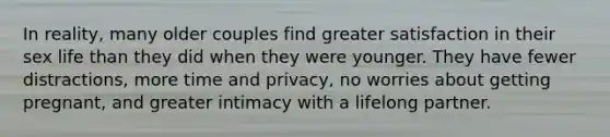 In reality, many older couples find greater satisfaction in their sex life than they did when they were younger. They have fewer distractions, more time and privacy, no worries about getting pregnant, and greater intimacy with a lifelong partner.