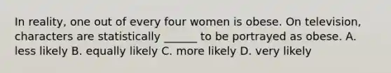 In reality, one out of every four women is obese. On television, characters are statistically ______ to be portrayed as obese. A. less likely B. equally likely C. more likely D. very likely