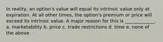 In reality, an option's value will equal its intrinsic value only at expiration. At all other times, the option's premium or price will exceed its intrinsic value. A major reason for this is _____________. a. marketability b. price c. trade restrictions d. time e. none of the above