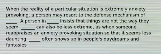 When the reality of a particular situation is extremely anxiety provoking, a person may resort to the defense mechanism of _____. A person in _____ insists that things are not the way they seem. ______ can also be less extreme, as when someone reappraises an anxiety provoking situation so that it seems less daunting. _____ often shows up in people's daydreams and fantasies