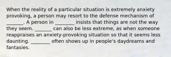 When the reality of a particular situation is extremely anxiety provoking, a person may resort to the defense mechanism of _______. A person in ________ insists that things are not the way they seem. _______ can also be less extreme, as when someone reappraises an anxiety-provoking situation so that it seems less daunting. ________ often shows up in people's daydreams and fantasies.