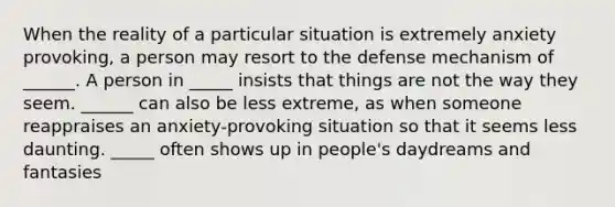 When the reality of a particular situation is extremely anxiety provoking, a person may resort to the defense mechanism of ______. A person in _____ insists that things are not the way they seem. ______ can also be less extreme, as when someone reappraises an anxiety-provoking situation so that it seems less daunting. _____ often shows up in people's daydreams and fantasies