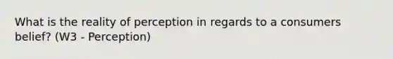 What is the reality of perception in regards to a consumers belief? (W3 - Perception)