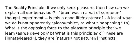 The Reality Principle: If we only seek pleasure, then how can we explain all our behaviour? - "brain was in a vat of serotonin" thought experiment -- is this a good life/existence? - A lot of what we do is not apparently "pleasurable", so what's happening? 1a) What is the opposing force to the pleasure principle that we learn (as we develop)? b) What is this principle? c) These are [innate/leared?], they are [natural/ not natural?] instincts