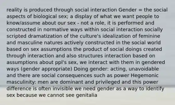 reality is produced through social interaction Gender = the social aspects of biological sex; a display of what we want people to know/assume about our sex - not a role, it is performed and constructed in normative ways within social interaction socially scripted dramatization of the culture's idealization of feminine and masculine natures actively constructed in the social world based on sex assumptions the product of social doings created through interaction and also structures interaction based on assumptions about ppl's sex, we interact with them in gendered ways (gender appropriate) Doing gender: acting, unavoidable and there are social consequences such as power Hegemonic masculinity: men are dominant and privileged and this power difference is often invisible we need gender as a way to identify sex because we cannot see genitalia