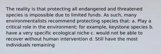 The reality is that protecting all endangered and threatened species is impossible due to limited funds. As such, many environmentalists recommend protecting species that: a. Play a critical role in the environment; for example, keystone species b. have a very specific ecological niche c. would not be able to recover without human intervention d. Still have the most individuals remaining