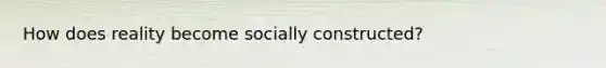 How does reality become socially constructed?