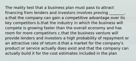 The reality test that a business plan must pass to attract financing from lenders and investors involves proving ________. a.that the company can gain a competitive advantage over its key competitors b.that the industry in which the business will compete is growing faster than the overall economy and has room for more competitors c.that the business venture will provide lenders and investors a high probability of repayment or an attractive rate of return d.that a market for the company's product or service actually does exist and that the company can actually build it for the cost estimates included in the plan