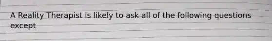 A Reality Therapist is likely to ask all of the following questions except