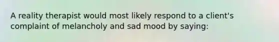 A reality therapist would most likely respond to a client's complaint of melancholy and sad mood by saying: