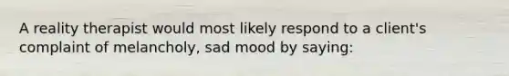 A reality therapist would most likely respond to a client's complaint of melancholy, sad mood by saying: