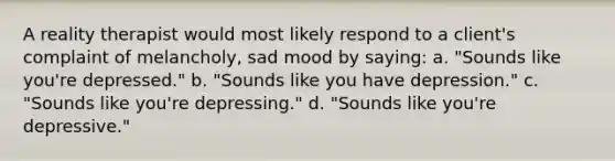 A reality therapist would most likely respond to a client's complaint of melancholy, sad mood by saying: a. "Sounds like you're depressed." b. "Sounds like you have depression." c. "Sounds like you're depressing." d. "Sounds like you're depressive."