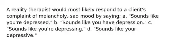 A reality therapist would most likely respond to a client's complaint of melancholy, sad mood by saying: a. "Sounds like you're depressed." b. "Sounds like you have depression." c. "Sounds like you're depressing." d. "Sounds like your depressive."