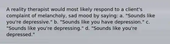 A reality therapist would most likely respond to a client's complaint of melancholy, sad mood by saying: a. "Sounds like you're depressive." b. "Sounds like you have depression." c. "Sounds like you're depressing." d. "Sounds like you're depressed."