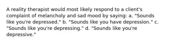 A reality therapist would most likely respond to a client's complaint of melancholy and sad mood by saying: a. "Sounds like you're depressed." b. "Sounds like you have depression." c. "Sounds like you're depressing." d. "Sounds like you're depressive."