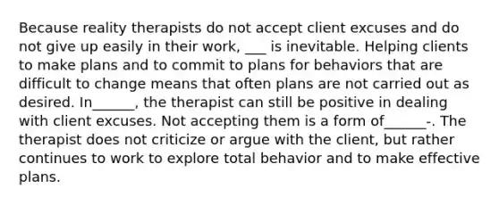 Because reality therapists do not accept client excuses and do not give up easily in their work, ___ is inevitable. Helping clients to make plans and to commit to plans for behaviors that are difficult to change means that often plans are not carried out as desired. In______, the therapist can still be positive in dealing with client excuses. Not accepting them is a form of______-. The therapist does not criticize or argue with the client, but rather continues to work to explore total behavior and to make effective plans.