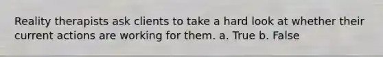Reality therapists ask clients to take a hard look at whether their current actions are working for them.​ a. True b. False