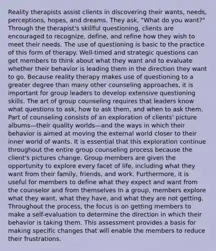 Reality therapists assist clients in discovering their wants, needs, perceptions, hopes, and dreams. They ask, "What do you want?" Through the therapist's skillful questioning, clients are encouraged to recognize, define, and refine how they wish to meet their needs. The use of questioning is basic to the practice of this form of therapy. Well-timed and strategic questions can get members to think about what they want and to evaluate whether their behavior is leading them in the direction they want to go. Because reality therapy makes use of questioning to a greater degree than many other counseling approaches, it is important for group leaders to develop extensive questioning skills. The art of group counseling requires that leaders know what questions to ask, how to ask them, and when to ask them. Part of counseling consists of an exploration of clients' picture albums—their quality worlds—and the ways in which their behavior is aimed at moving the external world closer to their inner world of wants. It is essential that this exploration continue throughout the entire group counseling process because the client's pictures change. Group members are given the opportunity to explore every facet of life, including what they want from their family, friends, and work. Furthermore, it is useful for members to define what they expect and want from the counselor and from themselves In a group, members explore what they want, what they have, and what they are not getting. Throughout the process, the focus is on getting members to make a self-evaluation to determine the direction in which their behavior is taking them. This assessment provides a basis for making specific changes that will enable the members to reduce their frustrations.