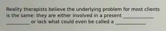 Reality therapists believe the underlying problem for most clients is the same: they are either involved in a present _____________ __________ or lack what could even be called a _____________